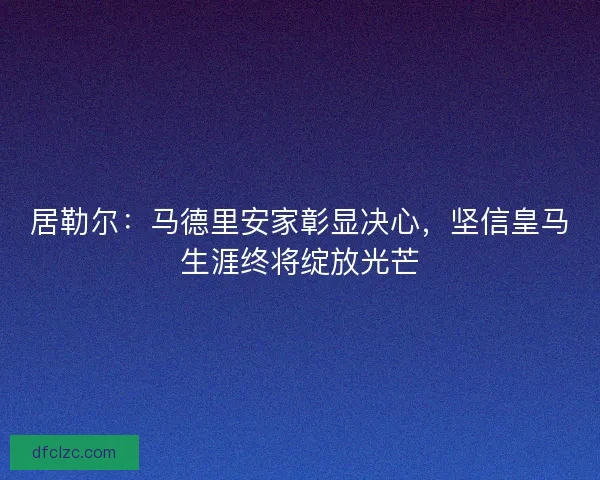 居勒尔：马德里安家彰显决心，坚信皇马生涯终将绽放光芒