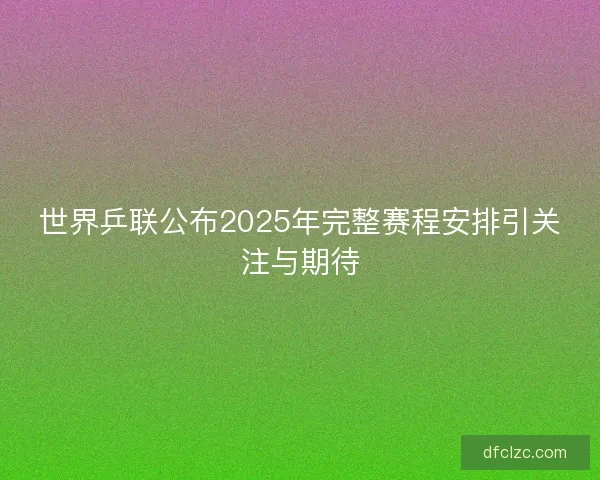 世界乒联公布2025年完整赛程安排引关注与期待