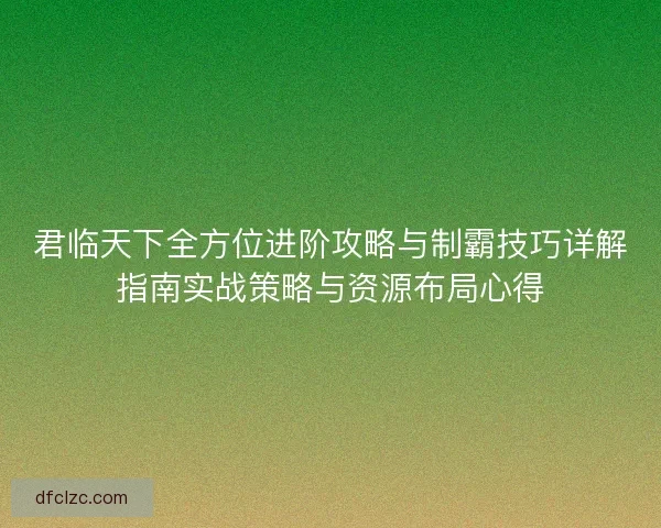 君临天下全方位进阶攻略与制霸技巧详解指南实战策略与资源布局心得