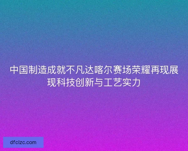 中国制造成就不凡达喀尔赛场荣耀再现展现科技创新与工艺实力