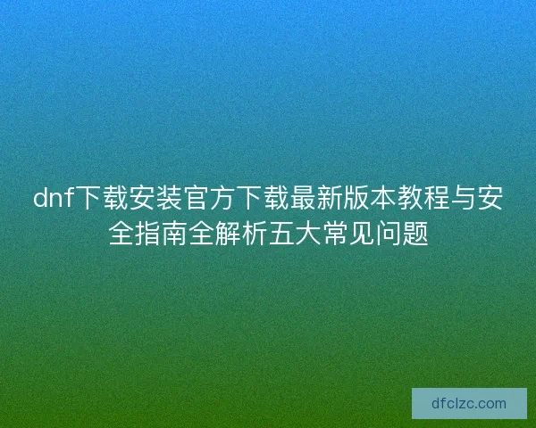 dnf下载安装官方下载最新版本教程与安全指南全解析五大常见问题