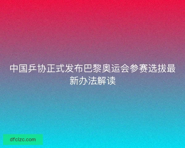 中国乒协正式发布巴黎奥运会参赛选拔最新办法解读