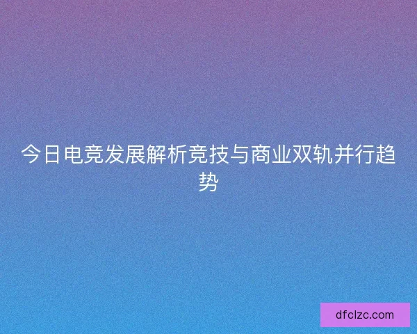今日电竞发展解析竞技与商业双轨并行趋势