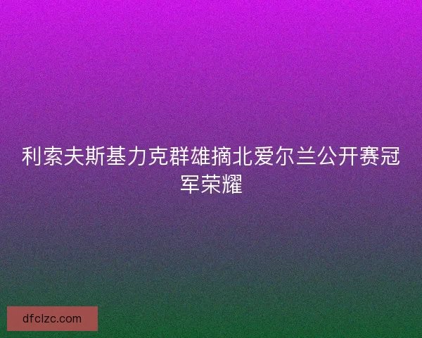 利索夫斯基力克群雄摘北爱尔兰公开赛冠军荣耀