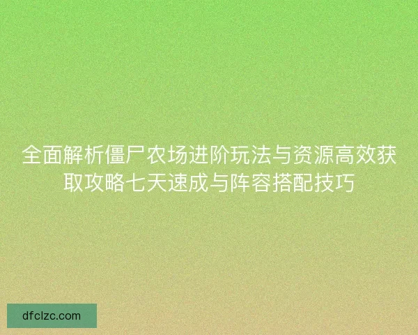 全面解析僵尸农场进阶玩法与资源高效获取攻略七天速成与阵容搭配技巧