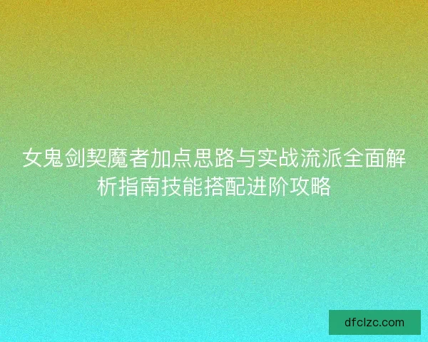 女鬼剑契魔者加点思路与实战流派全面解析指南技能搭配进阶攻略