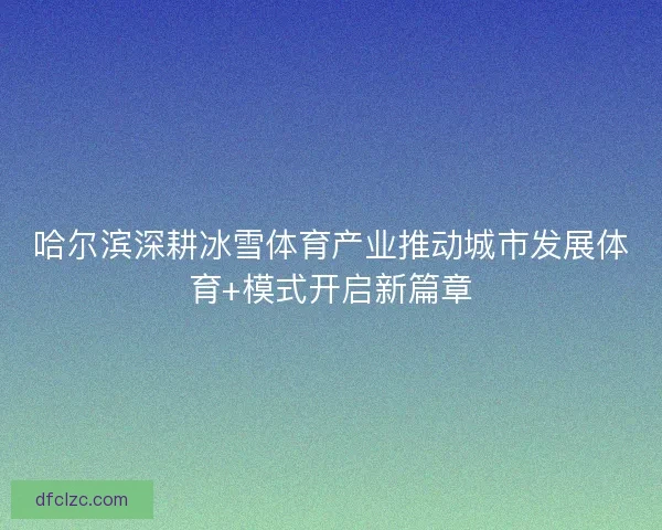 哈尔滨深耕冰雪体育产业推动城市发展体育+模式开启新篇章