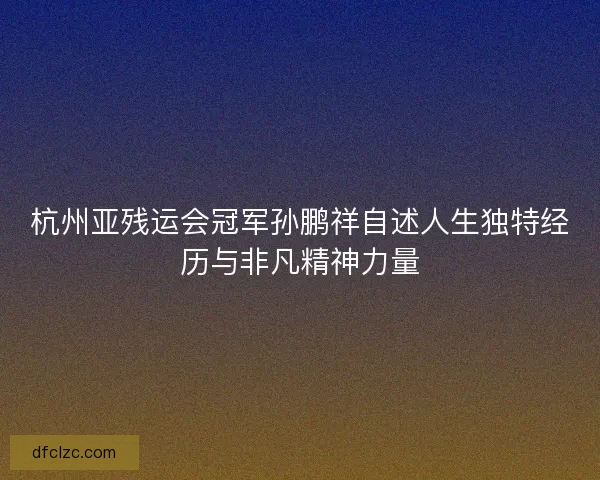杭州亚残运会冠军孙鹏祥自述人生独特经历与非凡精神力量