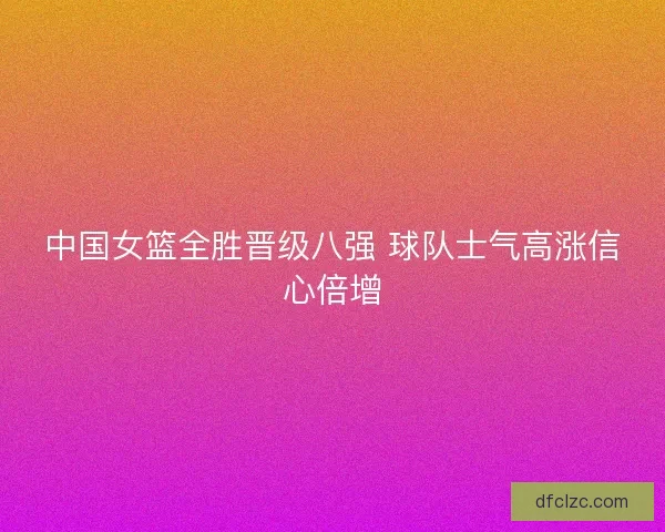 中国女篮全胜晋级八强 球队士气高涨信心倍增