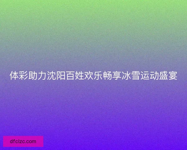 体彩助力沈阳百姓欢乐畅享冰雪运动盛宴