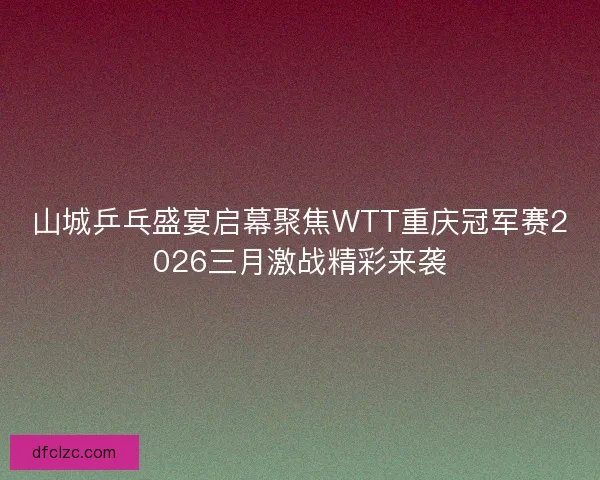 山城乒乓盛宴启幕聚焦WTT重庆冠军赛2026三月激战精彩来袭