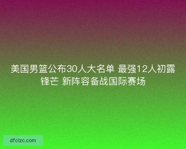 美国男篮公布30人大名单 最强12人初露锋芒 新阵容备战国际赛场
