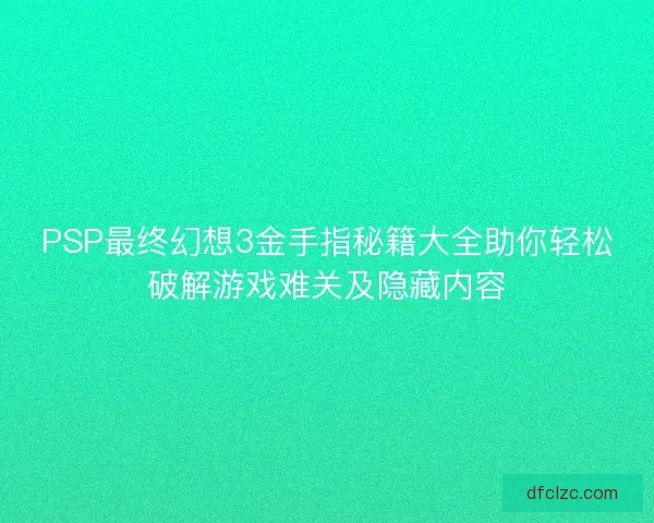 PSP最终幻想3金手指秘籍大全助你轻松破解游戏难关及隐藏内容