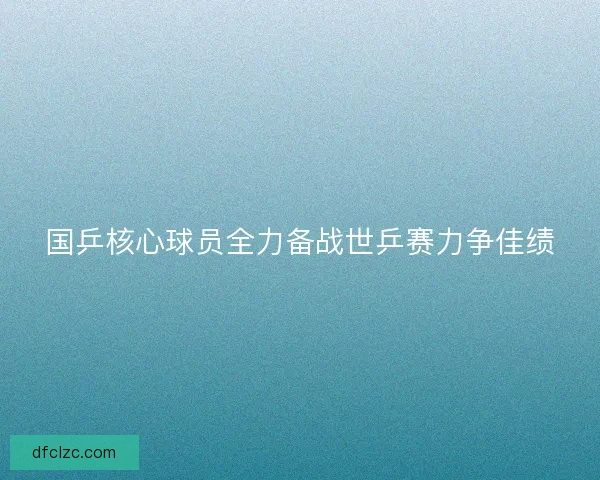 国乒核心球员全力备战世乒赛力争佳绩