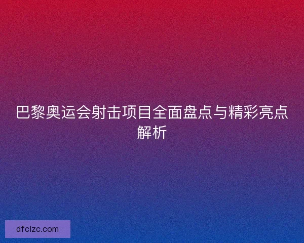 巴黎奥运会射击项目全面盘点与精彩亮点解析