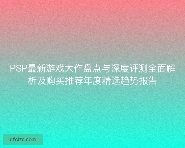PSP最新游戏大作盘点与深度评测全面解析及购买推荐年度精选趋势报告