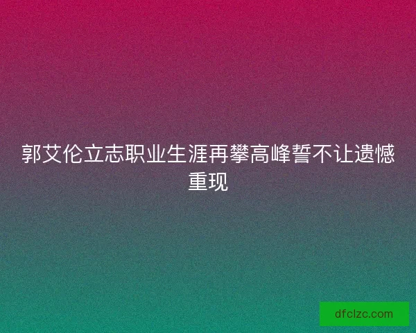 郭艾伦立志职业生涯再攀高峰誓不让遗憾重现