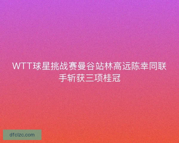 WTT球星挑战赛曼谷站林高远陈幸同联手斩获三项桂冠