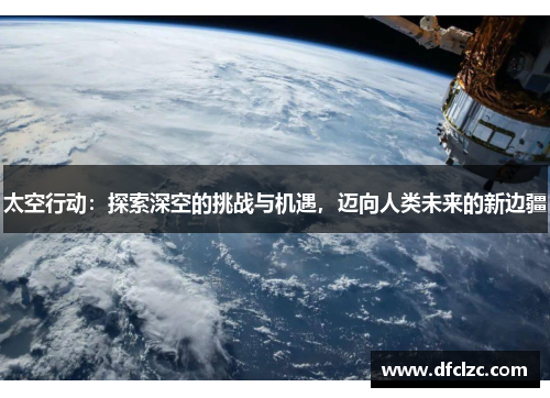 太空行动：探索深空的挑战与机遇，迈向人类未来的新边疆